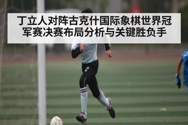 丁立人对阵古克什国际象棋世界冠军赛决赛布局分析与关键胜负手
