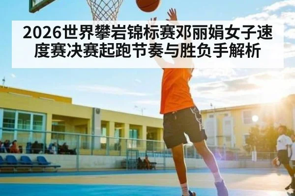 2026世界攀岩锦标赛邓丽娟女子速度赛决赛起跑节奏与胜负手解析